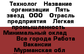 Технолог › Название организации ­ Пять звезд, ООО › Отрасль предприятия ­ Легкая промышленность › Минимальный оклад ­ 30 000 - Все города Работа » Вакансии   . Мурманская обл.,Полярные Зори г.